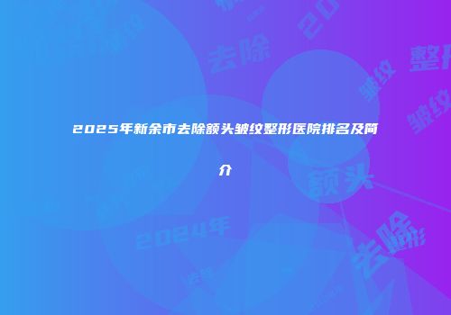 2025年新余市去除额头皱纹整形医院排名及简介