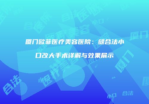 厦门欧菲医疗美容医院：缝合法小口改大手术详解与效果展示