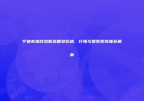 宁波市热效溶脂去眼袋价格、行情与整形医院推荐解析