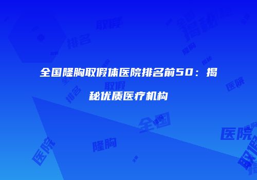 全国隆胸取假体医院排名前50：揭秘优质医疗机构
