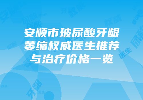 安顺市玻尿酸牙龈萎缩权威医生推荐与治疗价格一览