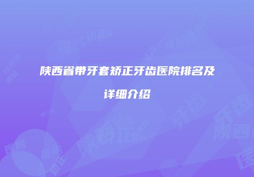 陕西省带牙套矫正牙齿医院排名及详细介绍
