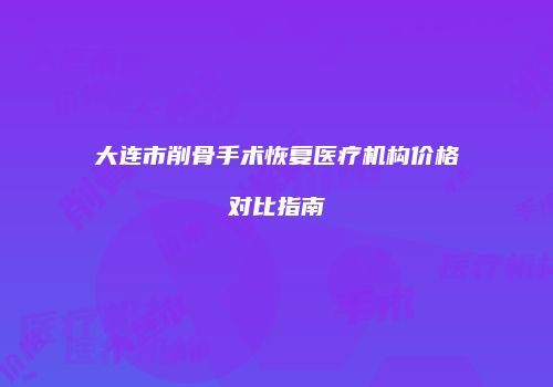 大连市削骨手术恢复医疗机构价格对比指南