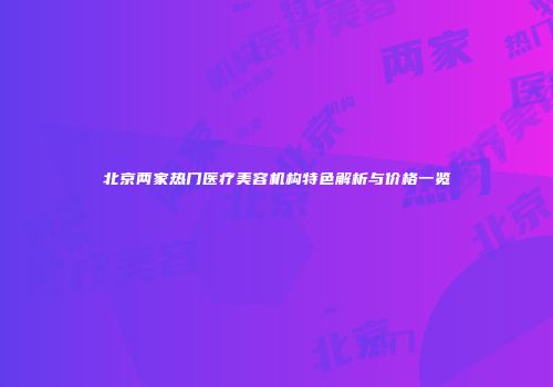 北京两家热门医疗美容机构特色解析与价格一览