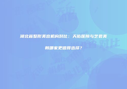 湖北省整形美容机构对比：天佑医院与艺君美韩哪家更值得选择？
