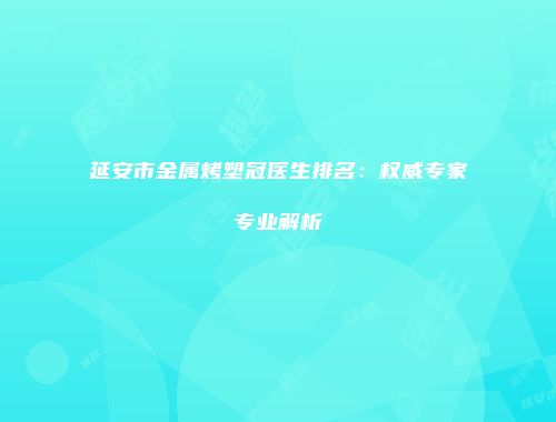 延安市金属烤塑冠医生排名：权威专家专业解析