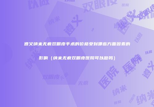 遵义纳米无痕双眼皮手术的价格受到哪些方面因素的影响（纳米无痕双眼皮医院可以做吗）