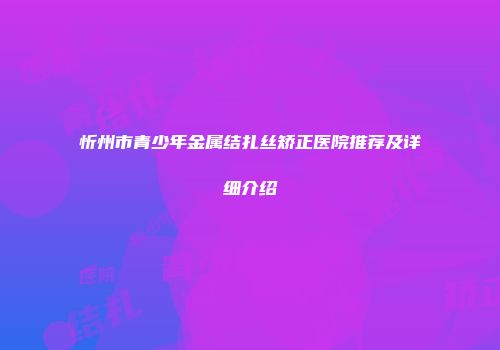 忻州市青少年金属结扎丝矫正医院推荐及详细介绍