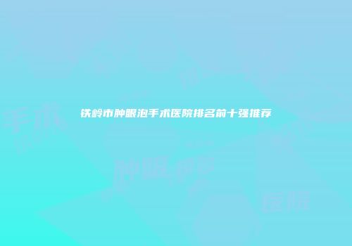 铁岭市肿眼泡手术医院排名前十强推荐