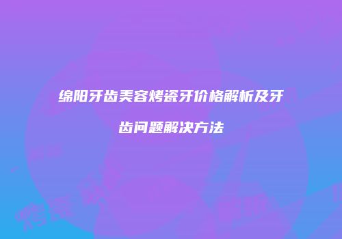 绵阳牙齿美容烤瓷牙价格解析及牙齿问题解决方法