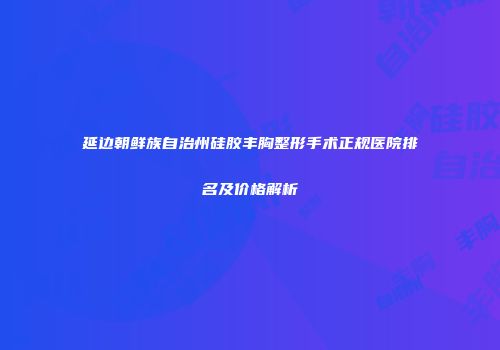 延边朝鲜族自治州硅胶丰胸整形手术正规医院排名及价格解析