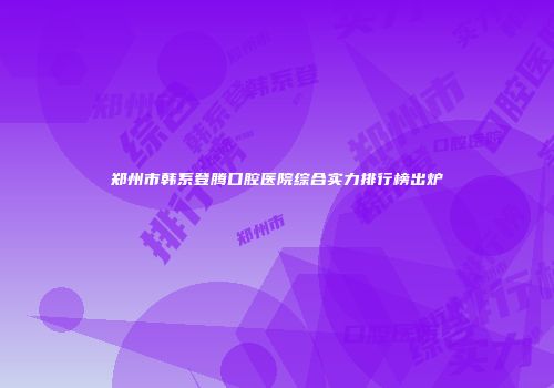 郑州市韩系登腾口腔医院综合实力排行榜出炉