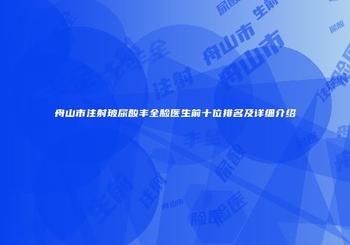 舟山市注射玻尿酸丰全脸医生前十位排名及详细介绍