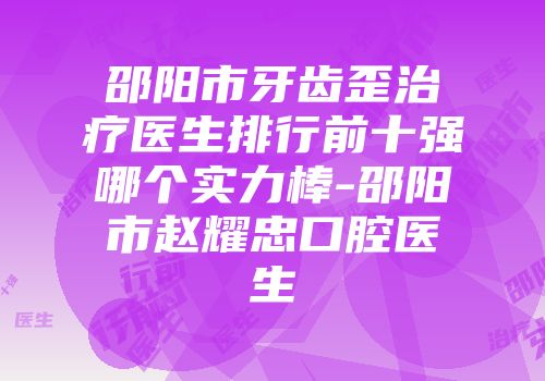 邵阳市牙齿歪治疗医生排行前十强哪个实力棒-邵阳市赵耀忠口腔医生