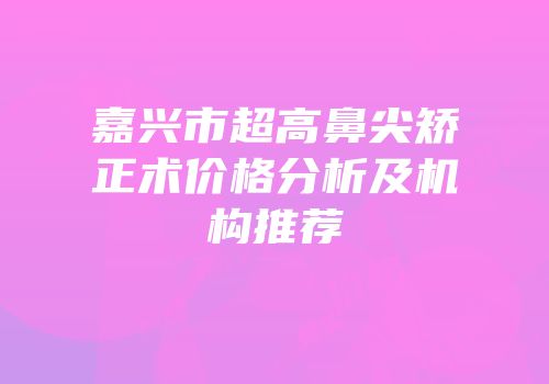 嘉兴市超高鼻尖矫正术价格分析及机构推荐