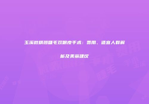 玉溪微精翘睫毛双眼皮手术：费用、适宜人群解析及美丽建议