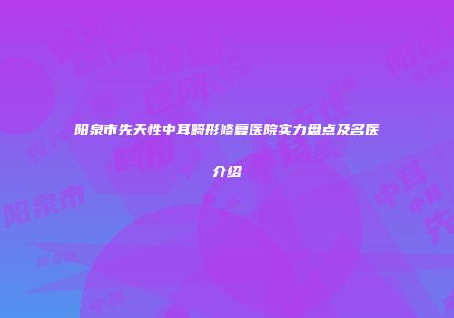 阳泉市先天性中耳畸形修复医院实力盘点及名医介绍