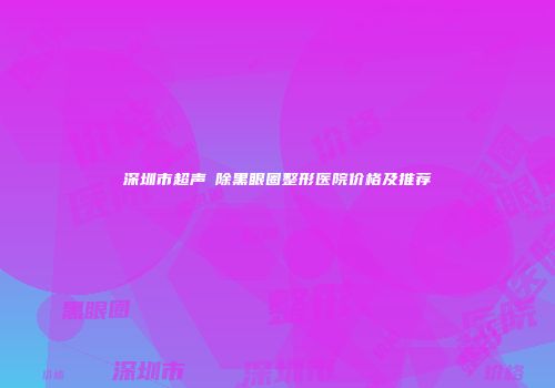 深圳市超声袪除黑眼圈整形医院价格及推荐