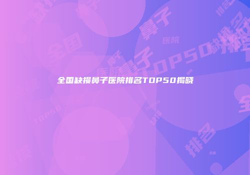 全国缺损鼻子医院排名TOP50揭晓