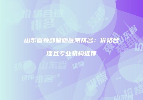 山东省颈部吸脂医院排名：价格合理且专业机构推荐
