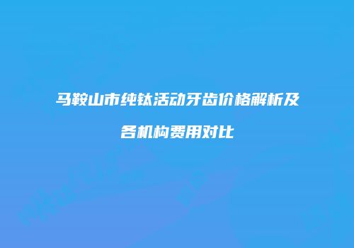 马鞍山市纯钛活动牙齿价格解析及各机构费用对比
