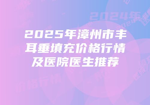 2025年漳州市丰耳垂填充价格行情及医院医生推荐