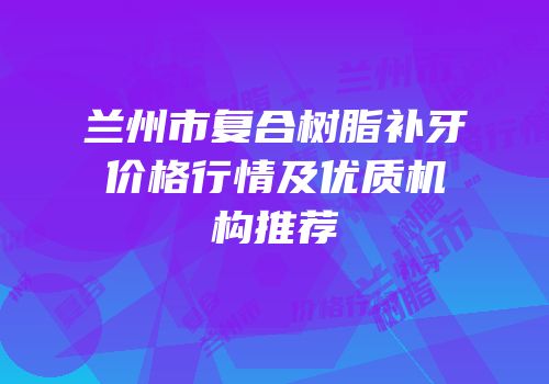 兰州市复合树脂补牙价格行情及优质机构推荐