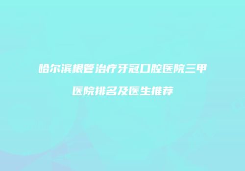 哈尔滨根管治疗牙冠口腔医院三甲医院排名及医生推荐