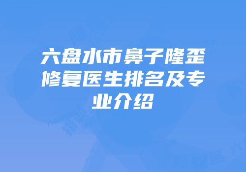 六盘水市鼻子隆歪修复医生排名及专业介绍