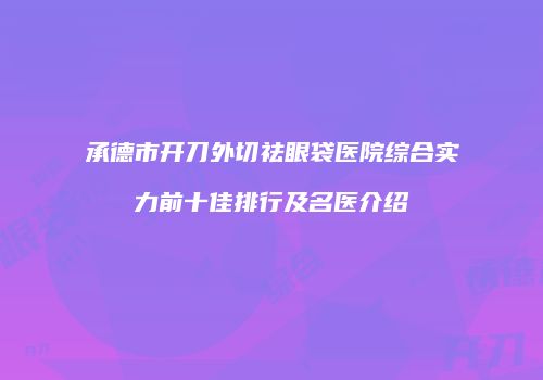 承德市开刀外切祛眼袋医院综合实力前十佳排行及名医介绍