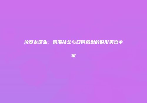 沈贤友医生：精湛技艺与口碑载道的整形美容专家