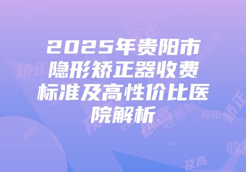 2025年贵阳市隐形矫正器收费标准及高性价比医院解析
