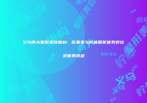 义乌两大整形美容机构：欧莱美与柠栎整形优势对比及服务特色