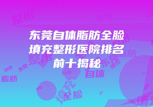 东莞自体脂肪全脸填充整形医院排名前十揭秘