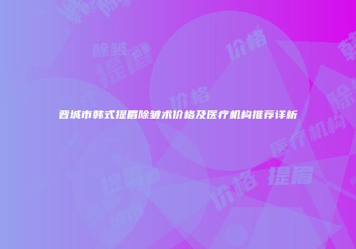 晋城市韩式提眉除皱术价格及医疗机构推荐详析
