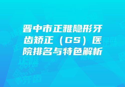 晋中市正雅隐形牙齿矫正（GS）医院排名与特色解析