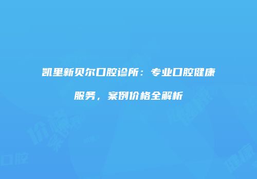 凯里新贝尔口腔诊所：专业口腔健康服务，案例价格全解析