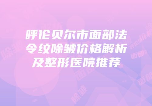 呼伦贝尔市面部法令纹除皱价格解析及整形医院推荐