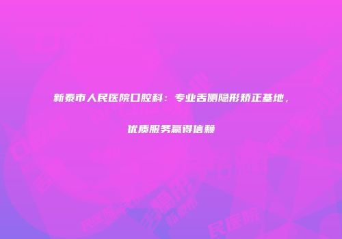 新泰市人民医院口腔科：专业舌侧隐形矫正基地，优质服务赢得信赖