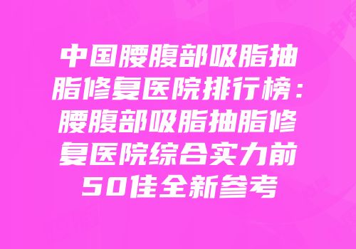 中国腰腹部吸脂抽脂修复医院排行榜：腰腹部吸脂抽脂修复医院综合实力前50佳全新参考