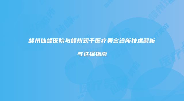 赣州仙峰医院与赣州观于医疗美容诊所技术解析与选择指南
