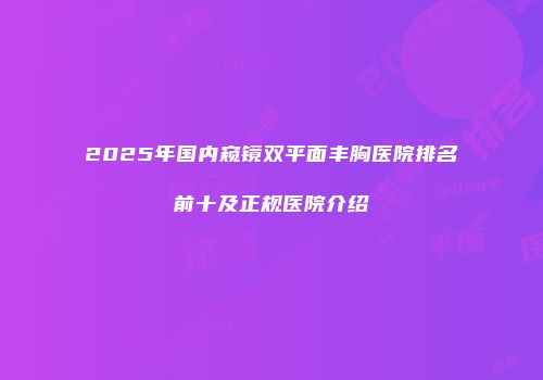 2025年国内窥镜双平面丰胸医院排名前十及正规医院介绍