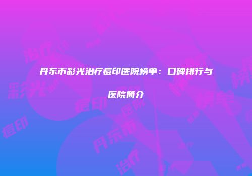 丹东市彩光治疗痘印医院榜单：口碑排行与医院简介