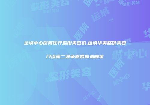 运城中心医院医疗整形美容科,运城华美整形美容门诊部二强争霸看你选哪家
