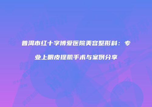 普洱市红十字博爱医院美容整形科：专业上眼皮提肌手术与案例分享