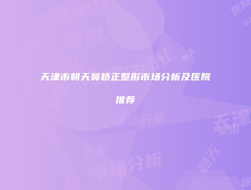 天津市朝天鼻矫正整形市场分析及医院推荐