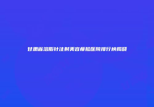 甘肃省溶脂针注射美容瘦脸医院排行榜揭晓