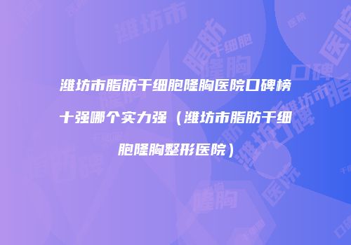 潍坊市脂肪干细胞隆胸医院口碑榜十强哪个实力强（潍坊市脂肪干细胞隆胸整形医院）