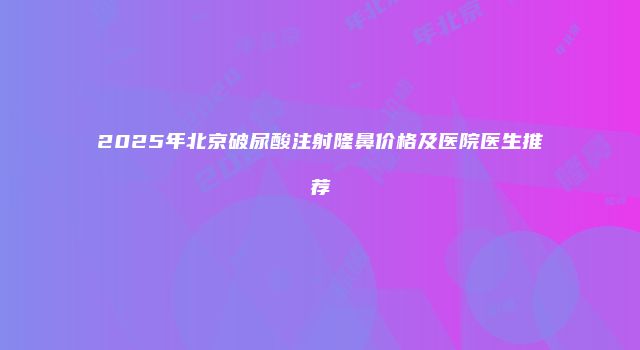 2025年北京破尿酸注射隆鼻价格及医院医生推荐