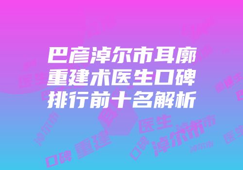 巴彦淖尔市耳廓重建术医生口碑排行前十名解析